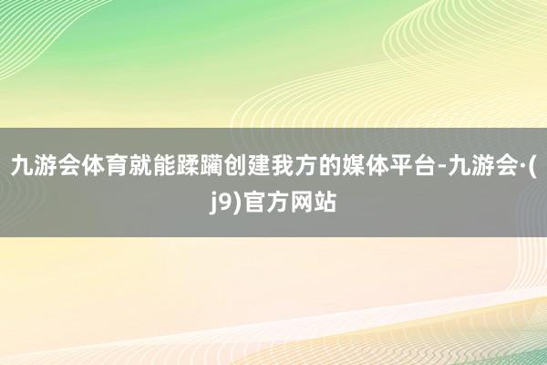 九游会体育就能蹂躏创建我方的媒体平台-九游会·(j9)官方网站