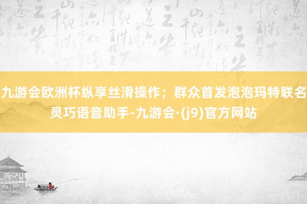 九游会欧洲杯纵享丝滑操作；群众首发泡泡玛特联名灵巧语音助手-九游会·(j9)官方网站