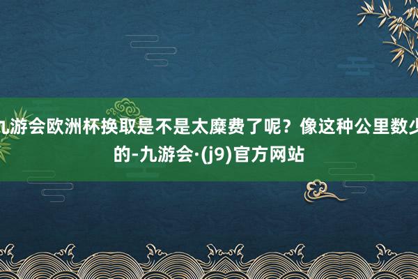 九游会欧洲杯换取是不是太糜费了呢？像这种公里数少的-九游会·(j9)官方网站