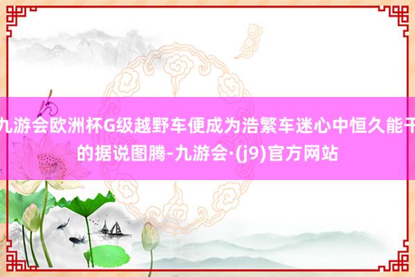 九游会欧洲杯G级越野车便成为浩繁车迷心中恒久能干的据说图腾-九游会·(j9)官方网站