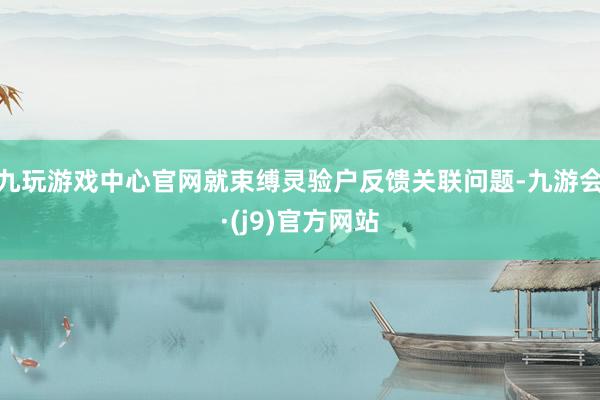 九玩游戏中心官网就束缚灵验户反馈关联问题-九游会·(j9)官方网站