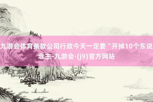 九游会体育条款公司行政今天一定要“开掉10个东说念主-九游会·(j9)官方网站