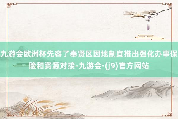 九游会欧洲杯先容了奉贤区因地制宜推出强化办事保险和资源对接-九游会·(j9)官方网站