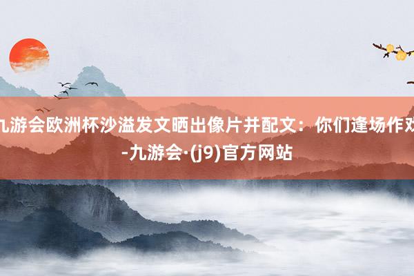 九游会欧洲杯沙溢发文晒出像片并配文：你们逢场作戏-九游会·(j9)官方网站