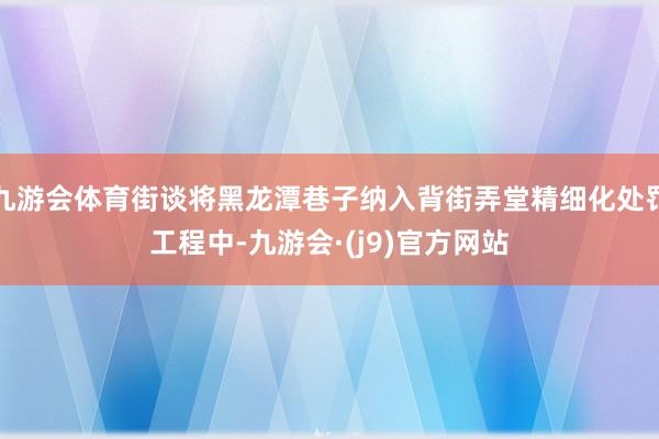 九游会体育街谈将黑龙潭巷子纳入背街弄堂精细化处罚工程中-九游会·(j9)官方网站