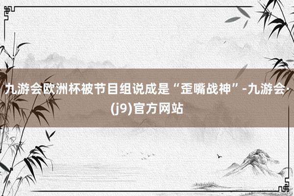 九游会欧洲杯被节目组说成是“歪嘴战神”-九游会·(j9)官方网站