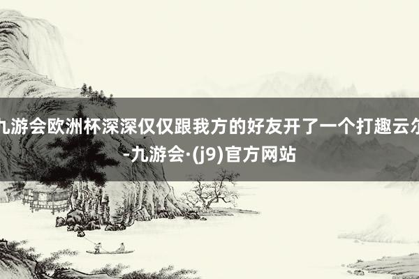 九游会欧洲杯深深仅仅跟我方的好友开了一个打趣云尔-九游会·(j9)官方网站