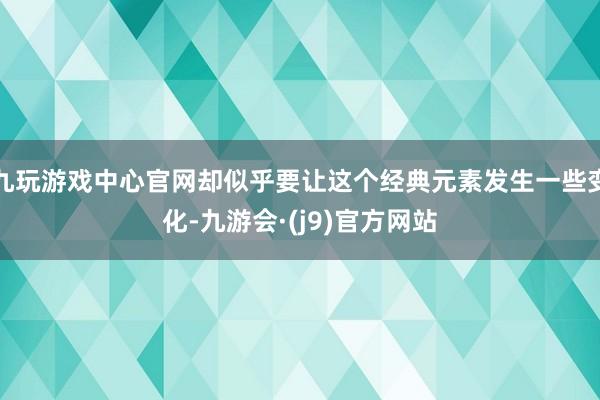 九玩游戏中心官网却似乎要让这个经典元素发生一些变化-九游会·(j9)官方网站