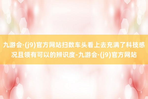 九游会·(j9)官方网站扫数车头看上去充满了科技感况且领有可以的辨识度-九游会·(j9)官方网站