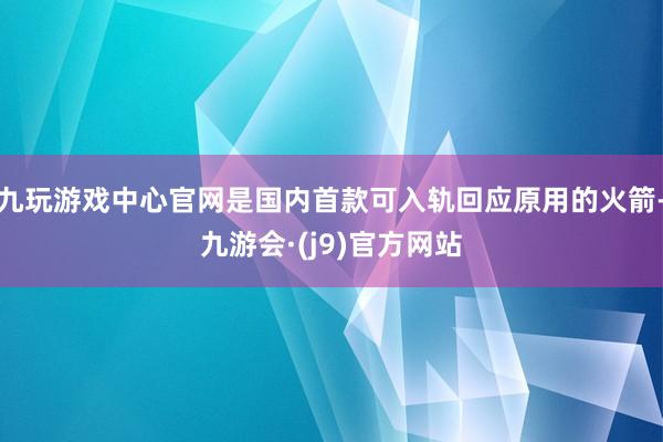 九玩游戏中心官网是国内首款可入轨回应原用的火箭-九游会·(j9)官方网站