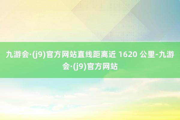 九游会·(j9)官方网站直线距离近 1620 公里-九游会·(j9)官方网站