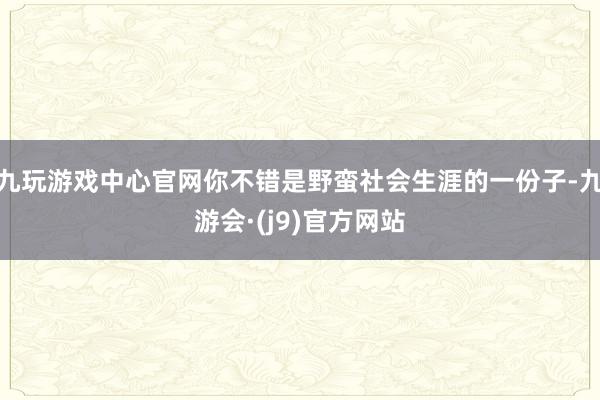 九玩游戏中心官网你不错是野蛮社会生涯的一份子-九游会·(j9)官方网站