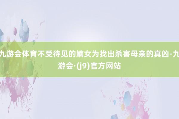 九游会体育不受待见的嫡女为找出杀害母亲的真凶-九游会·(j9)官方网站