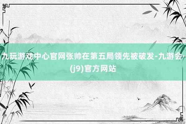 九玩游戏中心官网张帅在第五局领先被破发-九游会·(j9)官方网站