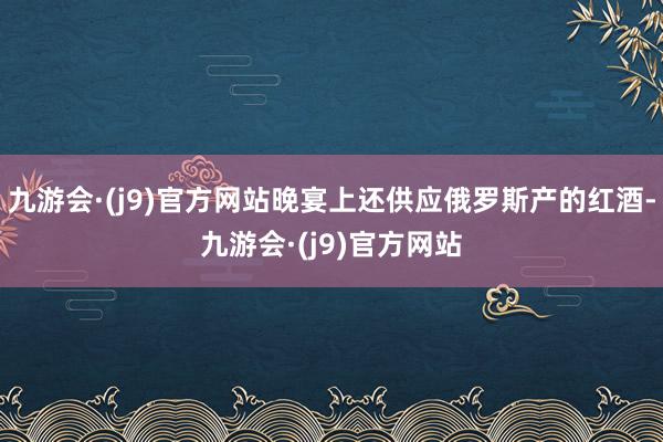 九游会·(j9)官方网站晚宴上还供应俄罗斯产的红酒-九游会·(j9)官方网站