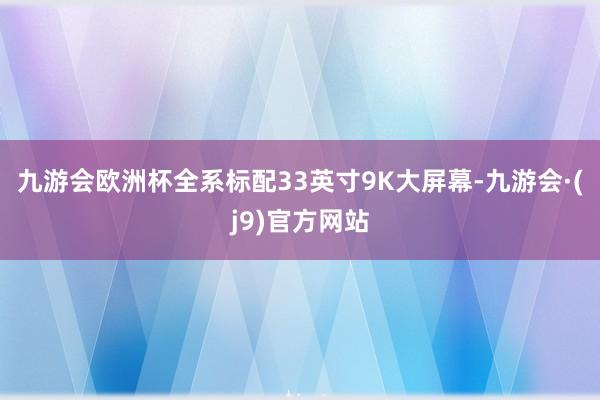 九游会欧洲杯全系标配33英寸9K大屏幕-九游会·(j9)官方网站