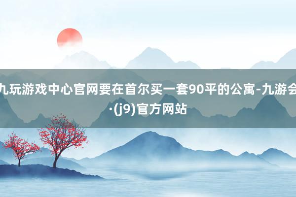 九玩游戏中心官网要在首尔买一套90平的公寓-九游会·(j9)官方网站