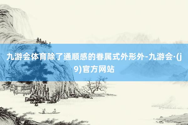 九游会体育除了通顺感的眷属式外形外-九游会·(j9)官方网站