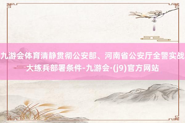 九游会体育清静贯彻公安部、河南省公安厅全警实战大练兵部署条件-九游会·(j9)官方网站