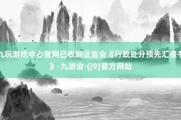 九玩游戏中心官网已收到证监会《行政处分预先汇报书》-九游会·(j9)官方网站