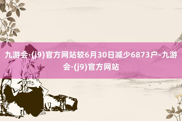 九游会·(j9)官方网站较6月30日减少6873户-九游会·(j9)官方网站