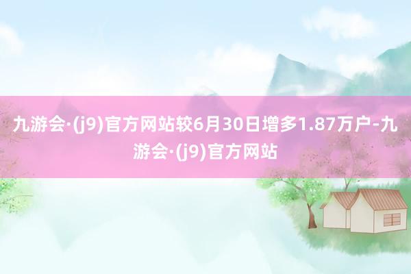 九游会·(j9)官方网站较6月30日增多1.87万户-九游会·(j9)官方网站