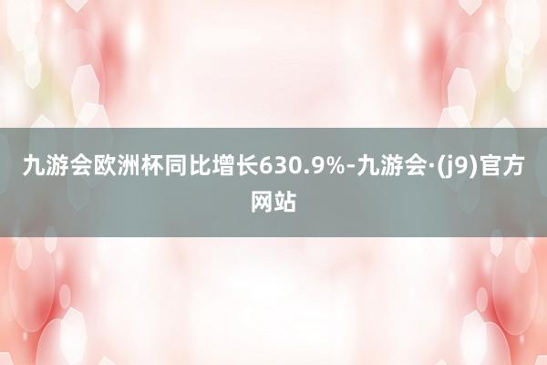 九游会欧洲杯同比增长630.9%-九游会·(j9)官方网站