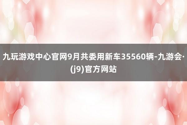 九玩游戏中心官网9月共委用新车35560辆-九游会·(j9)官方网站