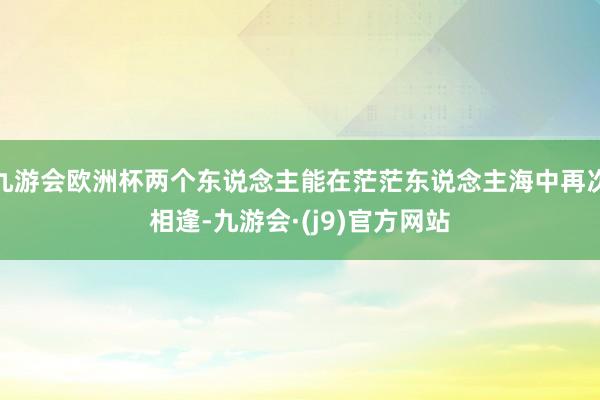 九游会欧洲杯两个东说念主能在茫茫东说念主海中再次相逢-九游会·(j9)官方网站