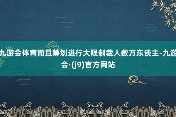 九游会体育而且筹划进行大限制裁人数万东谈主-九游会·(j9)官方网站