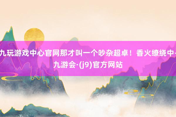 九玩游戏中心官网那才叫一个吵杂超卓！香火缭绕中-九游会·(j9)官方网站