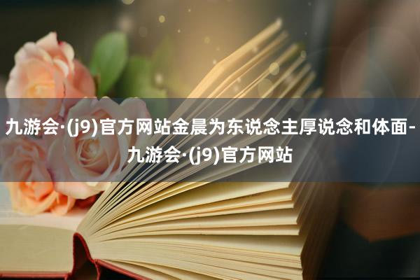 九游会·(j9)官方网站金晨为东说念主厚说念和体面-九游会·(j9)官方网站