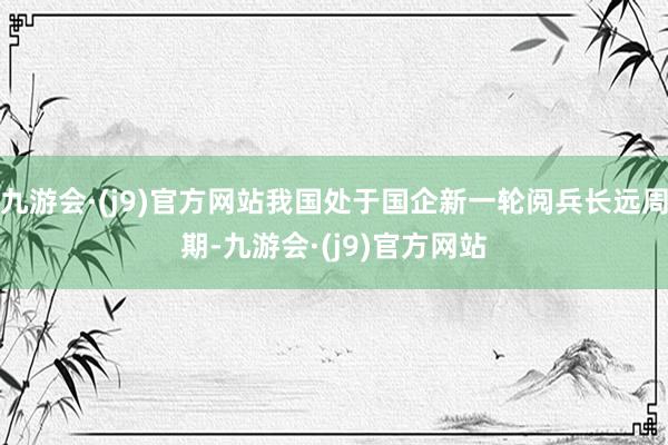 九游会·(j9)官方网站我国处于国企新一轮阅兵长远周期-九游会·(j9)官方网站