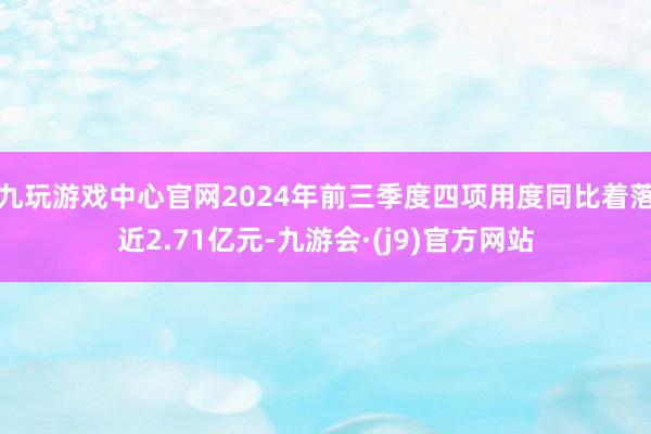 九玩游戏中心官网2024年前三季度四项用度同比着落近2.71亿元-九游会·(j9)官方网站