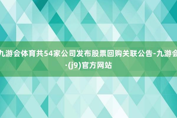 九游会体育共54家公司发布股票回购关联公告-九游会·(j9)官方网站