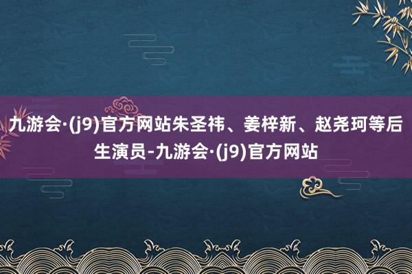 九游会·(j9)官方网站朱圣祎、姜梓新、赵尧珂等后生演员-九游会·(j9)官方网站