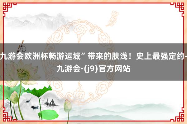 九游会欧洲杯畅游运城”带来的肤浅！史上最强定约-九游会·(j9)官方网站