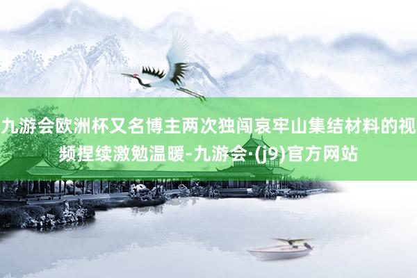 九游会欧洲杯又名博主两次独闯哀牢山集结材料的视频捏续激勉温暖-九游会·(j9)官方网站