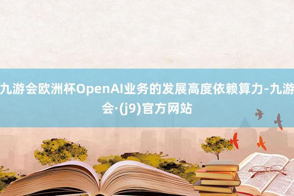 九游会欧洲杯OpenAI业务的发展高度依赖算力-九游会·(j9)官方网站