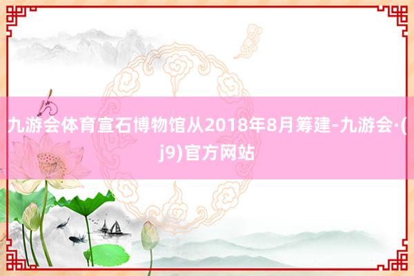 九游会体育宣石博物馆从2018年8月筹建-九游会·(j9)官方网站