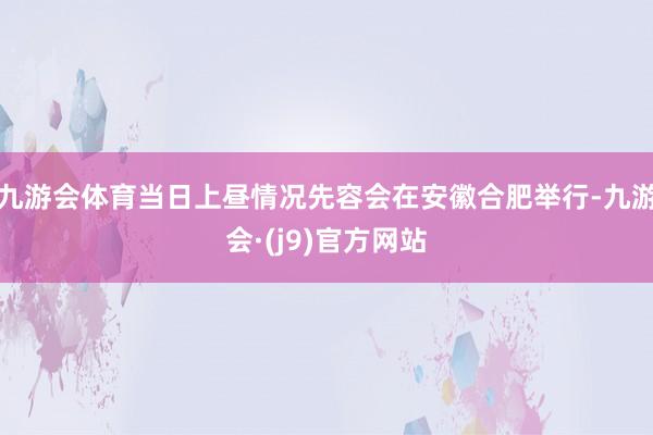 九游会体育当日上昼情况先容会在安徽合肥举行-九游会·(j9)官方网站