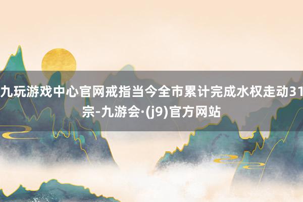 九玩游戏中心官网戒指当今全市累计完成水权走动31宗-九游会·(j9)官方网站