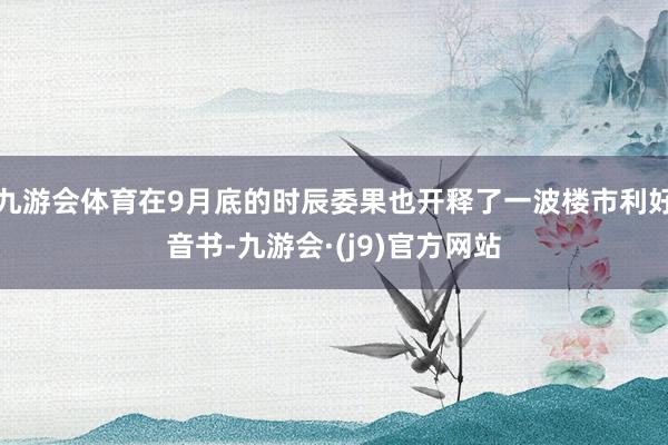 九游会体育在9月底的时辰委果也开释了一波楼市利好音书-九游会·(j9)官方网站