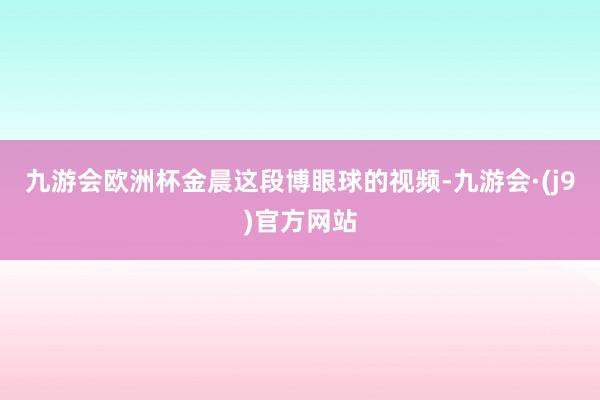 九游会欧洲杯金晨这段博眼球的视频-九游会·(j9)官方网站