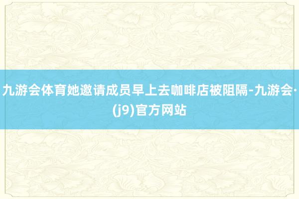 九游会体育她邀请成员早上去咖啡店被阻隔-九游会·(j9)官方网站