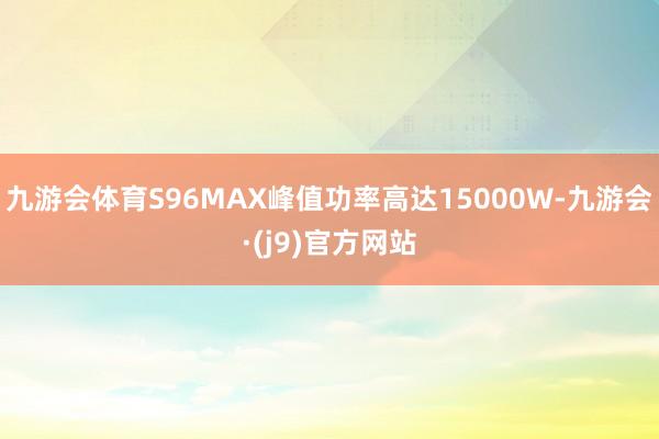 九游会体育S96MAX峰值功率高达15000W-九游会·(j9)官方网站