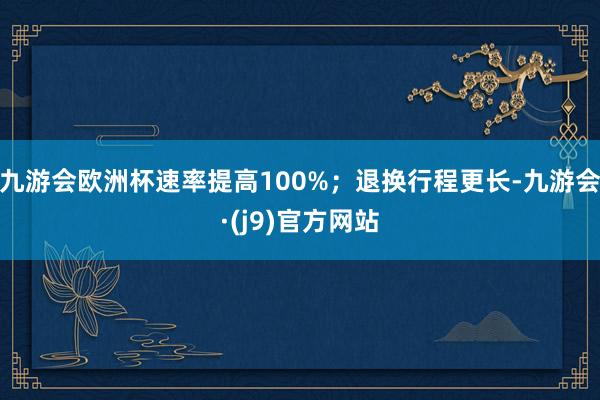 九游会欧洲杯速率提高100%；退换行程更长-九游会·(j9)官方网站