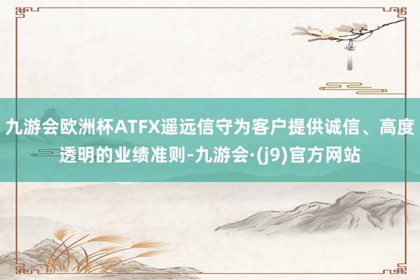 九游会欧洲杯ATFX遥远信守为客户提供诚信、高度透明的业绩准则-九游会·(j9)官方网站