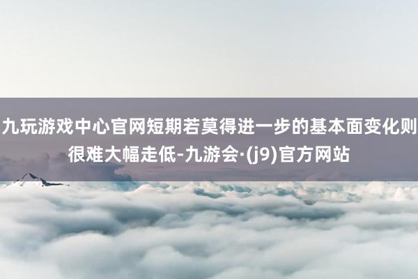 九玩游戏中心官网短期若莫得进一步的基本面变化则很难大幅走低-九游会·(j9)官方网站