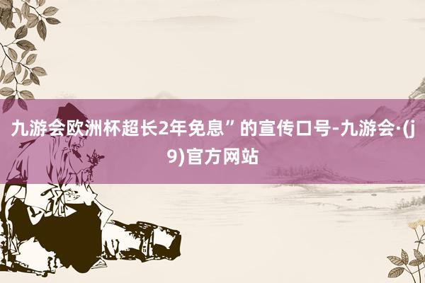 九游会欧洲杯超长2年免息”的宣传口号-九游会·(j9)官方网站